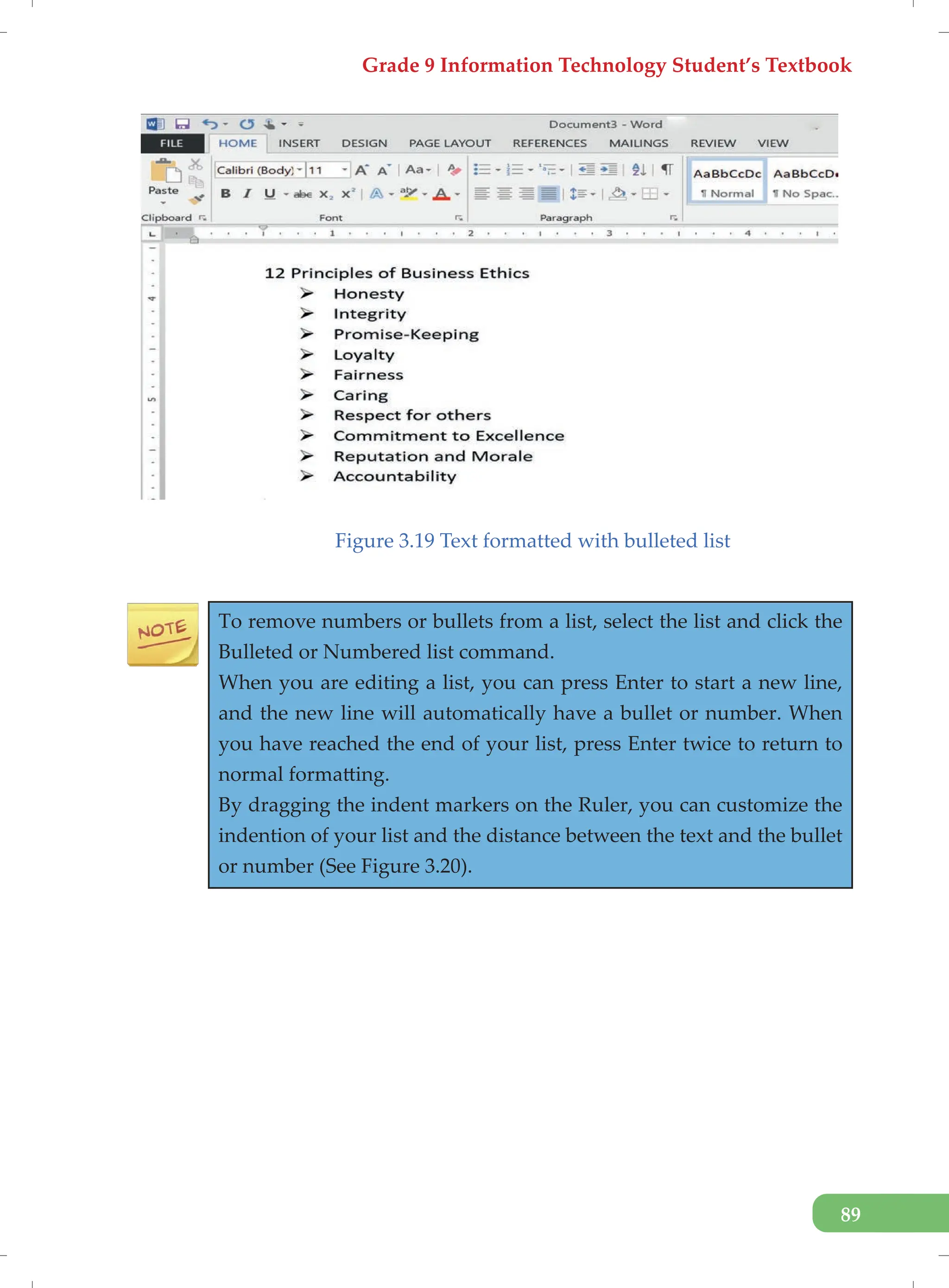 Grade 9 Information Technology Student’s Textbook
89
Figure 3.19 Text formatted with bulleted list
To remove numbers or bullets from a list, select the list and click the
Bulleted or Numbered list command.
When you are editing a list, you can press Enter to start a new line,
and the new line will automatically have a bullet or number. When
you have reached the end of your list, press Enter twice to return to
normal formatting.
By dragging the indent markers on the Ruler, you can customize the
indention of your list and the distance between the text and the bullet
or number (See Figure 3.20).
 