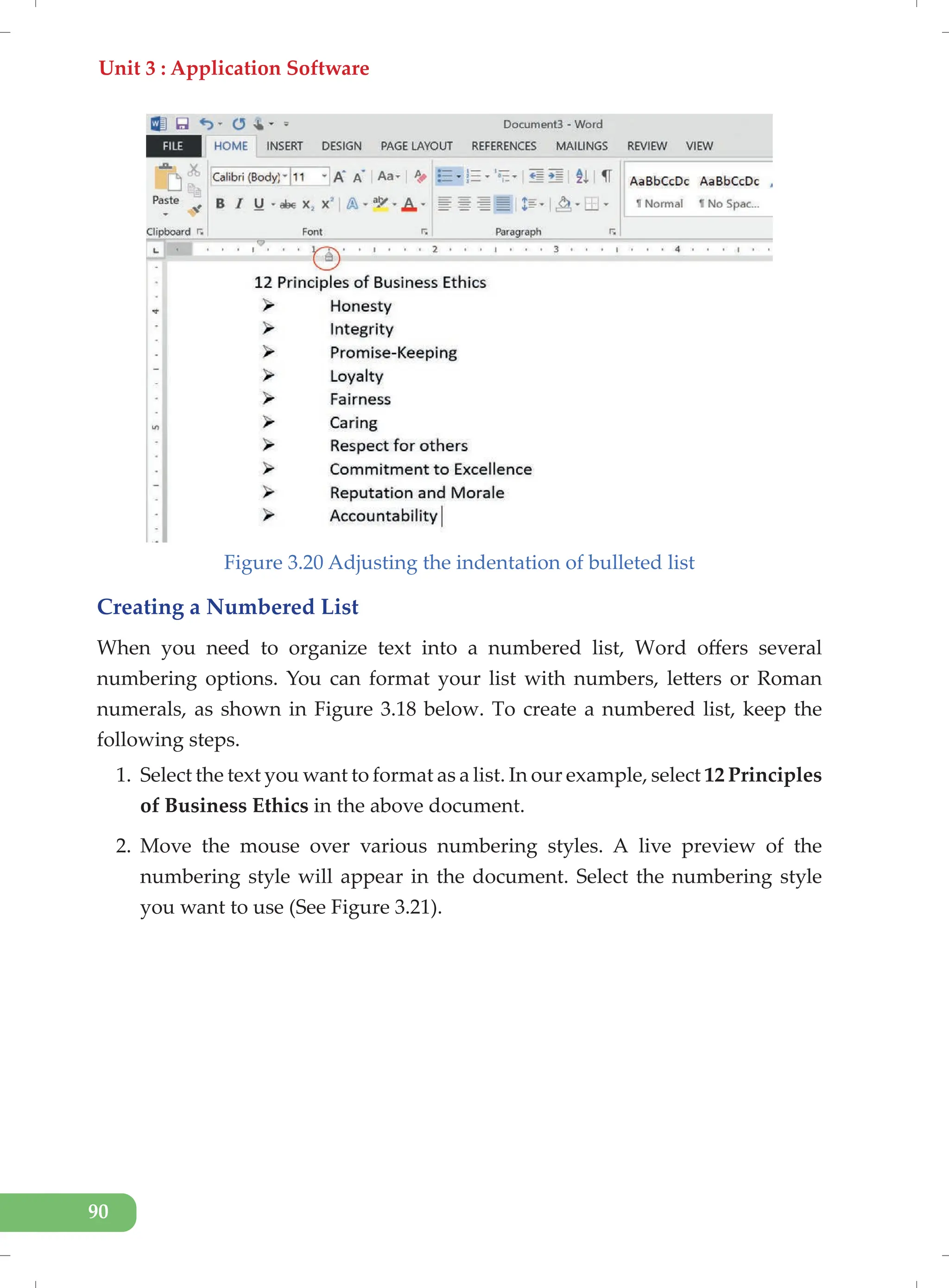 Unit 3 : Application Software
90
Figure 3.20 Adjusting the indentation of bulleted list
Creating a Numbered List
When you need to organize text into a numbered list, Word offers several
numbering options. You can format your list with numbers, letters or Roman
numerals, as shown in Figure 3.18 below. To create a numbered list, keep the
following steps.
1. Select the text you want to format as a list. In our example, select 12 Principles
of Business Ethics in the above document.
2. Move the mouse over various numbering styles. A live preview of the
numbering style will appear in the document. Select the numbering style
you want to use (See Figure 3.21).
 