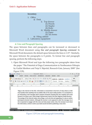 Unit 3 : Application Software
96
d. Line and Paragraph Spacing
The space between lines and paragraphs can be increased or decreased in
Microsoft Word document using line and paragraph Spacing command. In
Microsoft Word document, the default space between the lines is 1.15”. Similarly,
the space between the paragraphs is 8 points. To format line and paragraph
spacing, perform the following steps.
1. Open Microsoft Word and type the following two paragraphs taken from
the paper “The Potential of Dagu Communication in Northeastern Ethiopia
by Gulilat Menbere and Terje S. Skjerdal, Research Gate, January 2008” (See
Figure 3.29).
Figure 3.29 Line and paragraph formatting
Inventory
1. Office
a) Desk
i). Top drawer
(1).Pencils
(2).Stapler
(3).Ruler
ii). Middle drawer
(1).Paper
(2).Tax forms
b) Filing cabinet
2. Laboratory equipment
 