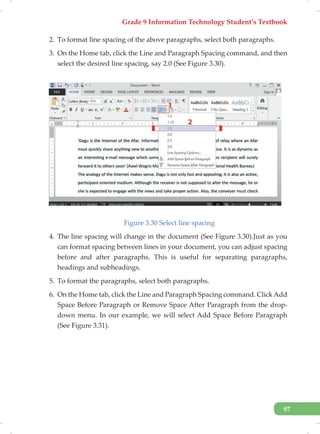Grade 9 Information Technology Student’s Textbook
97
2. To format line spacing of the above paragraphs, select both paragraphs.
3. On the Home tab, click the Line and Paragraph Spacing command, and then
select the desired line spacing, say 2.0 (See Figure 3.30).
Figure 3.30 Select line spacing
4. The line spacing will change in the document (See Figure 3.30).Just as you
can format spacing between lines in your document, you can adjust spacing
before and after paragraphs. This is useful for separating paragraphs,
headings and subheadings.
5. To format the paragraphs, select both paragraphs.
6. On the Home tab, click the Line and Paragraph Spacing command. ClickAdd
Space Before Paragraph or Remove Space After Paragraph from the drop-
down menu. In our example, we will select Add Space Before Paragraph
(See Figure 3.31).
 