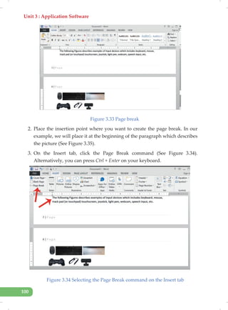 Unit 3 : Application Software
100
Figure 3.33 Page break
2. Place the insertion point where you want to create the page break. In our
example, we will place it at the beginning of the paragraph which describes
the picture (See Figure 3.35).
3. On the Insert tab, click the Page Break command (See Figure 3.34).
Alternatively, you can press Ctrl + Enter on your keyboard.
Figure 3.34 Selecting the Page Break command on the Insert tab
 