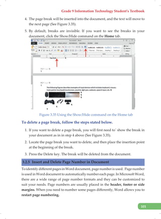Grade 9 Information Technology Student’s Textbook
101
4. The page break will be inserted into the document, and the text will move to
the next page (See Figure 3.35).
5. By default, breaks are invisible. If you want to see the breaks in your
document, click the Show/Hide command on the Home tab.
Figure 3.35 Using the Show/Hide command on the Home tab
To delete a page break, follow the steps stated below.
1. If you want to delete a page break, you will first need to` show the break in
your document as in in step 4 above (See Figure 3.35).
2. Locate the page break you want to delete, and then place the insertion point
at the beginning of the break.
3. Press the Delete key. The break will be deleted from the document.
3.2.5 Insert and Delete Page Number in Document
To identify different pages in Word document, page number is used. Page number
is used in Word document to automatically number each page. In Microsoft Word,
there are a wide range of page number formats and they can be customized to
suit your needs. Page numbers are usually placed in the header, footer or side
margins. When you need to number some pages differently, Word allows you to
restart page numbering.
 