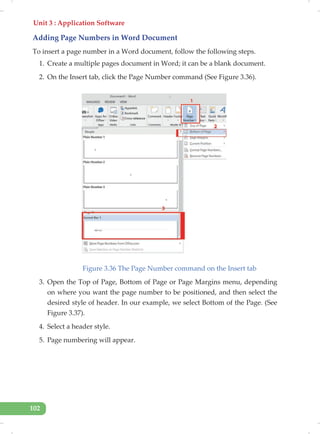 Unit 3 : Application Software
102
Adding Page Numbers in Word Document
To insert a page number in a Word document, follow the following steps.
1. Create a multiple pages document in Word; it can be a blank document.
2. On the Insert tab, click the Page Number command (See Figure 3.36).
Figure 3.36 The Page Number command on the Insert tab
3. Open the Top of Page, Bottom of Page or Page Margins menu, depending
on where you want the page number to be positioned, and then select the
desired style of header. In our example, we select Bottom of the Page. (See
Figure 3.37).
4. Select a header style.
5. Page numbering will appear.
 