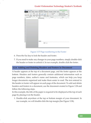Grade 9 Information Technology Student’s Textbook
103
Figure 3.37 Page numbering in the Footer
6. Press the Esc key to lock the header and footer.
7. If you need to make any changes to your page numbers, simply double-click
the header or footer to unlock it. In our example, double click the footer.
3.2.6 Adding and Deleting Headers and Footers in Document
A header appears at the top of a document page, and the footer appears at the
bottom. Headers and footers generally contain additional information such as
page numbers, dates, author’s name and footnotes, which can help you keep
longer documents organized and make them easier to read. The text entered in
the header or footer will appear on each page of the document. To add and delete
headers and footers in a document, use the document created in Figure 3.38 and
follow the following steps.
In this example, the title of the paper is required to be displayed at the top of each
page by placing it on the header.
1. Double-click anywhere at the top or bottom margin of your document. In
our example, we will double-click the top margin (See Figure 3.38).
 