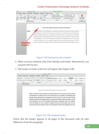 Grade 9 Information Technology Student’s Textbook
105
Figure 3.40 Typing text into a header
4. When you have finished, click Close Header and Footer. Alternatively, you
can press the Esc key.
5. The header or footer of the text will appear (See Figure 3.40).
Figure 3.41 The finished header
Notice that the header appears in all pages of the document with all color
differences from the paragraph.
 