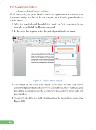 Unit 3 : Application Software
106
a. Inserting Preset Header or Footer
Word has a variety of preset headers and footers you can use to enhance your
document’s design and layout. In our example, we will add a preset header to
our document.
1. Select the Insert tab, and then click the Header or Footer command. In our
example, we will click the Header command.
2. In the menu that appears, select the desired preset header or footer.
Figure 3.42 Select preset header
3. The header or the footer will appear. Many preset headers and footers
contain text placeholders called Content Control fields. These fields are good
for adding information like the document’s title, author’s name, date and
page number.
4. To edit a Content Control field, click it and type the desired information (See
Figure 3.42).
 