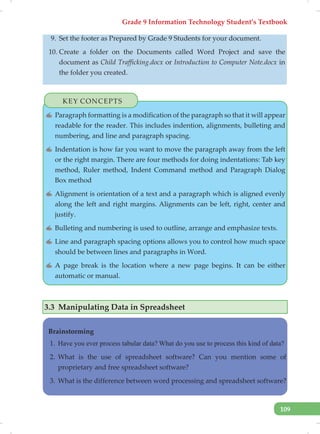 Grade 9 Information Technology Student’s Textbook
109
9. Set the footer as Prepared by Grade 9 Students for your document.
10. Create a folder on the Documents called Word Project and save the
document as Child Trafficking.docx or Introduction to Computer Note.docx in
the folder you created.
KEY CONCEPTS
✍ Paragraph formatting is a modification of the paragraph so that it will appear
readable for the reader. This includes indention, alignments, bulleting and
numbering, and line and paragraph spacing.
✍ Indentation is how far you want to move the paragraph away from the left
or the right margin. There are four methods for doing indentations: Tab key
method, Ruler method, Indent Command method and Paragraph Dialog
Box method
✍ Alignment is orientation of a text and a paragraph which is aligned evenly
along the left and right margins. Alignments can be left, right, center and
justify.
✍ Bulleting and numbering is used to outline, arrange and emphasize texts.
✍ Line and paragraph spacing options allows you to control how much space
should be between lines and paragraphs in Word.
✍ A page break is the location where a new page begins. It can be either
automatic or manual.
3.3 Manipulating Data in Spreadsheet
Brainstorming
1. Have you ever process tabular data? What do you use to process this kind of data?
2. What is the use of spreadsheet software? Can you mention some of
proprietary and free spreadsheet software?
3. What is the difference between word processing and spreadsheet software?
 