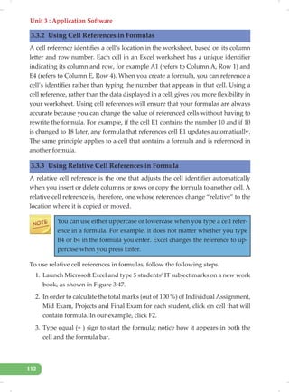 Unit 3 : Application Software
112
3.3.2 Using Cell References in Formulas
A cell reference identifies a cell’s location in the worksheet, based on its column
letter and row number. Each cell in an Excel worksheet has a unique identifier
indicating its column and row, for example A1 (refers to Column A, Row 1) and
E4 (refers to Column E, Row 4). When you create a formula, you can reference a
cell’s identifier rather than typing the number that appears in that cell. Using a
cell reference, rather than the data displayed in a cell, gives you more flexibility in
your worksheet. Using cell references will ensure that your formulas are always
accurate because you can change the value of referenced cells without having to
rewrite the formula. For example, if the cell E1 contains the number 10 and if 10
is changed to 18 later, any formula that references cell E1 updates automatically.
The same principle applies to a cell that contains a formula and is referenced in
another formula.
3.3.3 Using Relative Cell References in Formula
A relative cell reference is the one that adjusts the cell identifier automatically
when you insert or delete columns or rows or copy the formula to another cell. A
relative cell reference is, therefore, one whose references change “relative” to the
location where it is copied or moved.
You can use either uppercase or lowercase when you type a cell refer-
ence in a formula. For example, it does not matter whether you type
B4 or b4 in the formula you enter. Excel changes the reference to up-
percase when you press Enter.
To use relative cell references in formulas, follow the following steps.
1. Launch Microsoft Excel and type 5 students’ IT subject marks on a new work
book, as shown in Figure 3.47.
2. In order to calculate the total marks (out of 100 %) of Individual Assignment,
Mid Exam, Projects and Final Exam for each student, click on cell that will
contain formula. In our example, click F2.
3. Type equal (= ) sign to start the formula; notice how it appears in both the
cell and the formula bar.
 