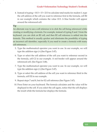 Grade 9 Information Technology Student’s Textbook
113
4. Instead of typing = 10.5 + 15 + 23.5 to calculate total marks for student 1, type
the cell address of the cell you want to reference first in the formula, cell B2
in our example which contains the value 10.5. A blue border will appear
around the referenced cell.
Tip
An alternate way to use a cell reference is to click the cell being referenced while
creating or modifying a formula. For example, instead of typing B and 2 from the
keyboard, you can click on B2 cell, and then B2 cell reference is added into the
formula. This method is usually quicker and eliminates the possibility of typing
an incorrect cell identifier, especially if you need to create a formula with many
cell references.
5. Type the mathematical operator you want to use. In our example, we will
type the addition sign (+) (See Figure 3.47).
6. Type or select the cell address of the cell you want to reference second in
the formula, cell C2 in our example. A red border will appear around the
referenced cell. (See Figure 3.48).
7. Type the mathematical operator you want to use. In our example, we will
type the addition sign (+) (See Figure 3.47).
8. Type or select the cell address of the cell you want to reference third in the
formula, cell D2 in our example.
9. Repeat steps 7 and 8, but for E2 cell reference (See Figure 3.47).
10. Press Enter on your keyboard. The formula calculates and the value will be
displayed in the cell. If you select the cell again, notice that the cell displays
the result while the formula bar displays the formula.
 