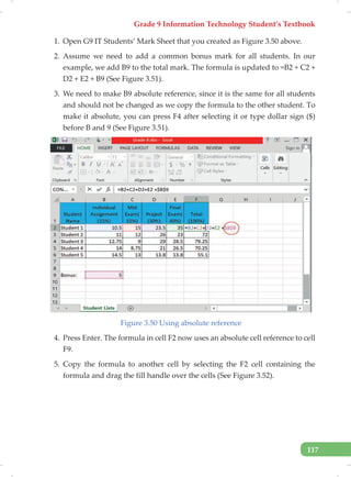 Grade 9 Information Technology Student’s Textbook
117
1. Open G9 IT Students’ Mark Sheet that you created as Figure 3.50 above.
2. Assume we need to add a common bonus mark for all students. In our
example, we add B9 to the total mark. The formula is updated to =B2 + C2 +
D2 + E2 + B9 (See Figure 3.51).
3. We need to make B9 absolute reference, since it is the same for all students
and should not be changed as we copy the formula to the other student. To
make it absolute, you can press F4 after selecting it or type dollar sign ($)
before B and 9 (See Figure 3.51).
Figure 3.50 Using absolute reference
4. Press Enter. The formula in cell F2 now uses an absolute cell reference to cell
F9.
5. Copy the formula to another cell by selecting the F2 cell containing the
formula and drag the fill handle over the cells (See Figure 3.52).
 