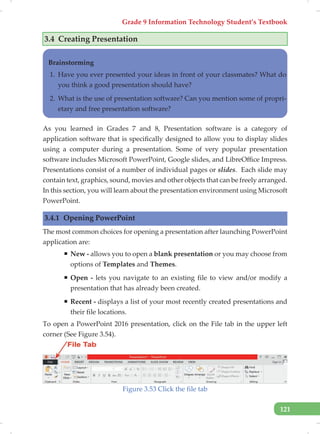 Grade 9 Information Technology Student’s Textbook
121
3.4 Creating Presentation
Brainstorming
1. Have you ever presented your ideas in front of your classmates? What do
you think a good presentation should have?
2. What is the use of presentation software? Can you mention some of propri-
etary and free presentation software?
As you learned in Grades 7 and 8, Presentation software is a category of
application software that is specifically designed to allow you to display slides
using a computer during a presentation. Some of very popular presentation
software includes Microsoft PowerPoint, Google slides, and LibreOffice Impress.
Presentations consist of a number of individual pages or slides. Each slide may
contain text, graphics, sound, movies and other objects that can be freely arranged.
In this section, you will learn about the presentation environment using Microsoft
PowerPoint.
3.4.1 Opening PowerPoint
The most common choices for opening a presentation after launching PowerPoint
application are:
ƒ New - allows you to open a blank presentation or you may choose from
options of Templates and Themes.
ƒ Open - lets you navigate to an existing file to view and/or modify a
presentation that has already been created.
ƒ Recent - displays a list of your most recently created presentations and
their file locations.
To open a PowerPoint 2016 presentation, click on the File tab in the upper left
corner (See Figure 3.54).
Figure 3.53 Click the file tab
 