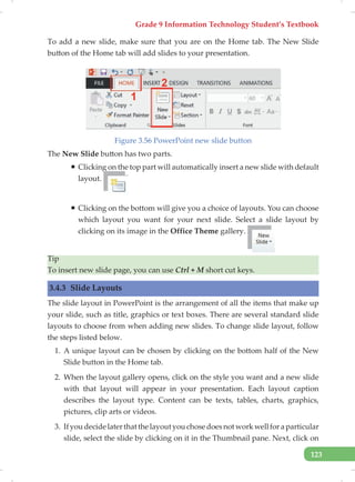 Grade 9 Information Technology Student’s Textbook
123
To add a new slide, make sure that you are on the Home tab. The New Slide
button of the Home tab will add slides to your presentation.
Figure 3.56 PowerPoint new slide button
The New Slide button has two parts.
ƒ Clicking on the top part will automatically insert a new slide with default
layout.
ƒ Clicking on the bottom will give you a choice of layouts. You can choose
which layout you want for your next slide. Select a slide layout by
clicking on its image in the Office Theme gallery.
Tip
To insert new slide page, you can use Ctrl + M short cut keys.
3.4.3 Slide Layouts
The slide layout in PowerPoint is the arrangement of all the items that make up
your slide, such as title, graphics or text boxes. There are several standard slide
layouts to choose from when adding new slides. To change slide layout, follow
the steps listed below.
1. A unique layout can be chosen by clicking on the bottom half of the New
Slide button in the Home tab.
2. When the layout gallery opens, click on the style you want and a new slide
with that layout will appear in your presentation. Each layout caption
describes the layout type. Content can be texts, tables, charts, graphics,
pictures, clip arts or videos.
3. Ifyoudecidelaterthatthelayoutyouchosedoesnotworkwellforaparticular
slide, select the slide by clicking on it in the Thumbnail pane. Next, click on
 