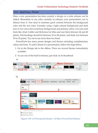 Grade 9 Information Technology Student’s Textbook
125
3.4.4 Applying a Theme
Once a new presentation has been created, a design or a color scheme can be
added. Remember to use color carefully to enhance your presentation, not to
detract from it. You need to maintain good contrast between the background
color and the text color. Consider using a light colored background and dark
text or vice versa, but avoid busy backgrounds and primary colors. Use sans serif
fonts like Arial, Calibri and Helvetica for titles and size them between 44 and 60
points. Sub-headings should be between 32 to 40 points, and body text between
18 to 32 points. Try not to use more than two fonts.
PowerPoint has many preset designs and themes including complimentary
colors and fonts. To add a theme to a presentation, follow the steps below.
1. Go to the Design tab in the ribbon. There are several themes immediately
available.
2. To use one of the built-in themes, just click on its thumbnail.
a)
b)
Figure 3.58 a) Powerpoint themes b) More PowerPoint themes
 
