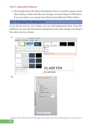 Unit 3 : Application Software
126
3. On the right side of the Theme thumbnails, there is a scroll bar and an Arrow
Down button, which will offer more designs, as seen in Figure 3.57(b) above.
If you are online, you can get more themes from Microsoft Office Online.
3.4.5 Changing Slide Backgrounds
If you do not want to use a theme, you can add background styles. From this
selection, you can add some preset background styles that change according to
the colors you have chosen.
Figure 3.59 a) PowerPoint background styles b) Format Background dialog box
a)
b)
 