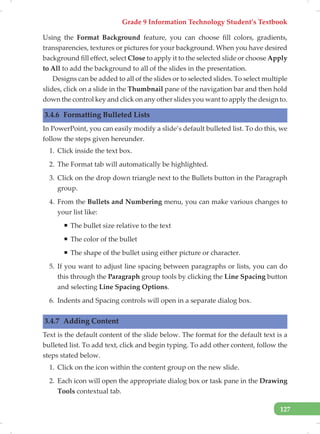Grade 9 Information Technology Student’s Textbook
127
Using the Format Background feature, you can choose fill colors, gradients,
transparencies, textures or pictures for your background. When you have desired
background fill effect, select Close to apply it to the selected slide or choose Apply
to All to add the background to all of the slides in the presentation.
Designs can be added to all of the slides or to selected slides. To select multiple
slides, click on a slide in the Thumbnail pane of the navigation bar and then hold
down the control key and click on any other slides you want to apply the design to.
3.4.6 Formatting Bulleted Lists
In PowerPoint, you can easily modify a slide’s default bulleted list. To do this, we
follow the steps given hereunder.
1. Click inside the text box.
2. The Format tab will automatically be highlighted.
3. Click on the drop down triangle next to the Bullets button in the Paragraph
group.
4. From the Bullets and Numbering menu, you can make various changes to
your list like:
ƒ The bullet size relative to the text
ƒ The color of the bullet
ƒ The shape of the bullet using either picture or character.
5. If you want to adjust line spacing between paragraphs or lists, you can do
this through the Paragraph group tools by clicking the Line Spacing button
and selecting Line Spacing Options.
6. Indents and Spacing controls will open in a separate dialog box.
3.4.7 Adding Content
Text is the default content of the slide below. The format for the default text is a
bulleted list. To add text, click and begin typing. To add other content, follow the
steps stated below.
1. Click on the icon within the content group on the new slide.
2. Each icon will open the appropriate dialog box or task pane in the Drawing
Tools contextual tab.
 