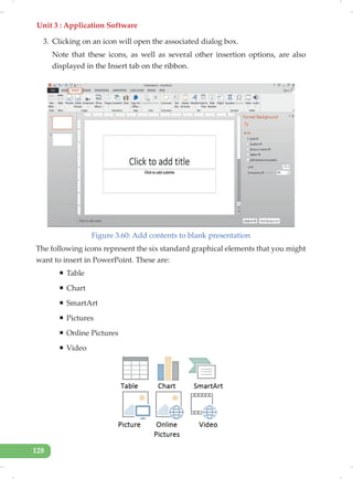 Unit 3 : Application Software
128
3. Clicking on an icon will open the associated dialog box.
Note that these icons, as well as several other insertion options, are also
displayed in the Insert tab on the ribbon.
Figure 3.60: Add contents to blank presentation
The following icons represent the six standard graphical elements that you might
want to insert in PowerPoint. These are:
ƒ Table
ƒ Chart
ƒ SmartArt
ƒ Pictures
ƒ Online Pictures
ƒ Video
 