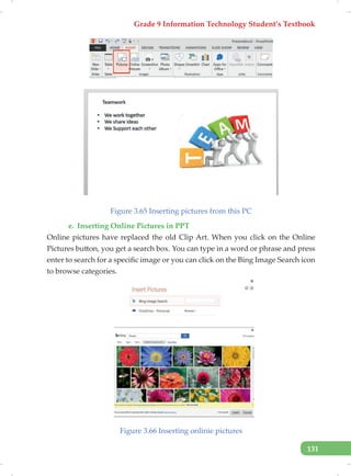 Grade 9 Information Technology Student’s Textbook
131
Figure 3.65 Inserting pictures from this PC
e. Inserting Online Pictures in PPT
Online pictures have replaced the old Clip Art. When you click on the Online
Pictures button, you get a search box. You can type in a word or phrase and press
enter to search for a specific image or you can click on the Bing Image Search icon
to browse categories.
Figure 3.66 Inserting onlinie pictures
 