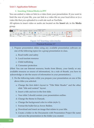 Unit 3 : Application Software
132
f. Inserting Videos/Media in PPT
You can embed a video or link to a video from your presentation. If you want to
limit the size of your file, you can link to a video file on your local drive or to a
video file that you uploaded to a web site such as YouTube.
All options to insert video or audio are located on the Insert tab, in the Media
group.
Figure 3.67 Inserting video/media
Practical Exercise 3.7
1. Prepare presentation slides using any available presentation software on
one of the following topics for a group presentation in class.
a. Road traffic and safety
b. Local tourism resource
c. Child trafficking
d. Consumer protection
(Hint: You can use Internet resource, books from library, your family or any
available resource as source of information). As a rule of thumb, you have to
acknowledge or site the source of information in your presentation.)
2. Do the following tasks while you prepare your presentation on one of the
above titles you selected.
a. Change the first slide’s layout to “Title Slide Header” and the other
slide “title and content” layout.
b. Insert a title and text in the first slide.
c. Your slide 2 should contain your presentation outline.
d. Change the theme to Damask.
e. Change the background color to white (style 1).
f. Format the bullet list as Arrow Bullets.
g. Download and insert an image that relates to your title.
h. Create a folder in the Documents with Presentation Project file name
and save the presentation in the folder you created.
 