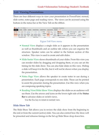 Grade 9 Information Technology Student’s Textbook
133
3.4.8 Viewing Presentations
There are four different ways to view your presentation in PowerPoint: normal,
slide sorter, notes page and reading views. The views can be accessed using the
buttons in the status bar or the View Tab on the ribbon.
Figure 3.68 View menu
ƒ Normal View displays a single slide as it appears in the presentation
as well as thumbnails and an outline tab, where you can organize the
structure. Speaker notes can be added in the bottom section of this
window. This view is used to create and edit slides.
ƒ Slide Sorter View shows thumbnails of your slides. From this view you
can reorder slides by dragging and dropping them, or you can set the
timing for the slide show. You can also hide slides in this view. Hiding
a slide will keep it in the file, but it will not be shown when you display
the presentation.
ƒ Notes Page View allows the speaker to create notes to use during a
presentation. Each page corresponds to one slide. These can be printed
to assist the presenter during the presentation. Use this view when you
are composing speaking topics.
ƒ Reading View/Slide Show View displays the slides as an audience will
see them. Use the arrows and icons on the lower right side of the Status
Bar to advance slides or switch views.
Use the Esc key to return to normal view.
Slide Show Tab
The Slide Show Tab allows you to review the slide show from the beginning to
the end or from the current (active) slide. You can also control how the show will
be presented and rehearse timings in the Set up Slide Show drop down box.
 