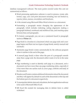 Grade 9 Information Technology Student’s Textbook
137
database management software. The main points covered under this unit are
summarized as follows.
ƒ Word processing application software is used to process, create, edit,
format, copy, save and print document including, but not limited to,
reports, letters, memos, newsletters and brochures.
ƒ A file created using Microsoft Office Word is known as a document.
ƒ Formatting a paragraph means changing the appearance of the
paragraph, which includes indenting, setting alignment, making a
paragraph bulleted, numbered and multilevel lists, and inserting space
between lines and paragraphs.
ƒ To format a paragraph, you can use a command found in paragraph
section of Home tab.
ƒ Page break is a location in a document where one page ends and a new
page begins and there are two types of page break, namely manual and
automatic.
ƒ Automatic page break is done automatically by the software program
when it reaches to the end of the page.
ƒ A manual page break is done when the part of a paragraph extends
more than a page and, the document editor wants it to be in the same
page.
ƒ Page numbering is used to identify each page in a document, and a
document can have more than one page numbering styles, especially if
it has more than one section such as cover page, contents and body of
the document.
ƒ Headers and Footers contain additional information about the document
and they will appear by default in each of the documents at the top and
the bottom part of a document respectively.
ƒ To manipulate tabular data and calculation, the best application software
to be used is Microsoft Office Excel.
ƒ MS Excel file created for managing data in tabular form is called
worksheet.
 
