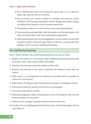 Unit 3 : Application Software
138
ƒ Excel differentiates data and formula by equal sign, i.e. if a data has
equal sign, then the data is a formula.
ƒ Excel formula can contain relative or absolute cell reference which
identifies a cell’s location absolutely without change and relative change
according to the locations of the formula respectively.
ƒ Presentation software is a tool used to create visual presentation.
ƒ A presentation package helps both the speaker and the participant with
access to his/her ideas and visual information respectively.
ƒ After launching the PowerPoint application, we can create a PowerPoint
using new option of file tab, open option of file tab or using recent that
displays a list of recently created presentations.
3.6 Unit Review Exercise
Part I: Write whether the following statements are true or false.
1. Headers and footers in a document contain additional information about the
document such as title, page number and author.
2. Absolute cell reference cannot be copied to other cells.
3. Relative cell reference is the same as absolute cell reference when they are
copied.
4. Slide layout is an arrangement of contents on the slide and it is possible to
create one’s own layout.
5. Page break is dividing a single Word document page in to multiple columns.
6. Pressing the Enter key indents the first line of a paragraph.
7. You can use the ruler to set tabs.
8. Horizontal alignment refers to the position of text with regard to the top and
bottom margins of a document.
9. Indents can be changed using the markers found on the ruler.
10. To allow Excel to distinguish formulas from data, all formulas begin with an
equal sign (=).
 