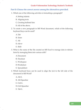 Grade 9 Information Technology Student’s Textbook
139
Part II: Choose the correct answer among the alternatives provided.
1. Which one of the following activities is formatting a paragraph?
A. Setting indents
B. Aligning texts
C. Creating bulleted lists
D. All of the above.
2. To create a new paragraph in MS Word document, which of the following
keyboard keys can be used?
A. Tab
B. Enter
C. Alt
D. Alt+@
E. Shift
3. What is the name of the file created on MS Excel to manage data in tabular
form by managing them into various cells?
A. Document
B. Docsheet
C. Workspace
D. Worksheet
E. Spreadsheet
4. Which keyboard keys can be used to align the text to the left side of the
document in MS Word?
A. Alt+L
B. Alt+Spacebar
C. Ctrl+L
D. Ctrl+Spacebar
E. Tab+L
 