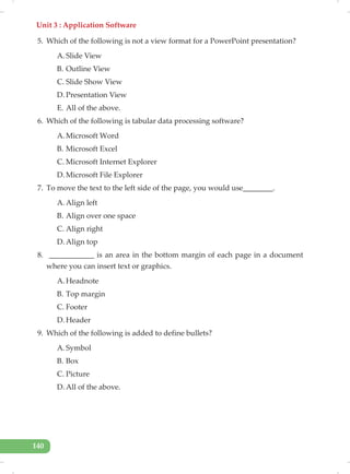Unit 3 : Application Software
140
5. Which of the following is not a view format for a PowerPoint presentation?
A. Slide View
B. Outline View
C. Slide Show View
D. Presentation View
E. All of the above.
6. Which of the following is tabular data processing software?
A. Microsoft Word
B. Microsoft Excel
C. Microsoft Internet Explorer
D. Microsoft File Explorer
7. To move the text to the left side of the page, you would use________.
A. Align left
B. Align over one space
C. Align right
D. Align top
8. ____________ is an area in the bottom margin of each page in a document
where you can insert text or graphics.
A. Headnote
B. Top margin
C. Footer
D. Header
9. Which of the following is added to define bullets?
A. Symbol
B. Box
C. Picture
D. All of the above.
 