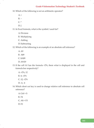 Grade 9 Information Technology Student’s Textbook
141
10. Which of the following is not an arithmetic operator?
A. +
B. −
C. *
D. ]
11. In Excel formula, what is the symbol / used for?
A. Division
B. Multiplying
C. Adding
D. Subtracting
12. Which of the following is an example of an absolute cell reference?
A. A9
B. A$9
C. $A$9
D. A9:E9
13. If the cell A1 has the formula =2*6, them what is displayed in the cell and
formula bar respectively?
A. =2*6, 12
B. 8, =2*6
C. 12, =2*6
D. -4, -4
14. Which short cut key is used to change relative cell reference to absolute cell
reference?
A. Ctrl + S
B. F4
C. Alt + F3
D. F2
 