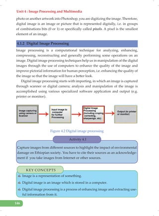 Unit 4 : Image Processing and Multimedia
146
photo or another artwork into Photoshop, you are digitizing the image. Therefore,
digital image is an image or picture that is represented digitally, i.e. in groups
of combinations bits (0 or 1) or specifically called pixels. A pixel is the smallest
element of an image.
4.1.2 Digital Image Processing
Image processing is a computational technique for analyzing, enhancing,
compressing, reconstructing and generally performing some operations on an
image. Digital image processing techniques help us in manipulation of the digital
images through the use of computers to enhance the quality of the image and
improve pictorial information for human perception, i.e. enhancing the quality of
the image so that the image will have a better look.
Digital image processing starts with importing, in which an image is captured
through scanner or digital camera; analysis and manipulation of the image is
accomplished using various specialized software application and output (e.g.
printer or monitor).
Figure 4.2 Digital image processing
KEY CONCEPTS
✍ Image is a representation of something.
✍ Digital image is an image which is stored in a computer.
✍ Digital image processing is a process of enhancing image and extracting use-
ful information from it.
Activity 4.1
Capture images from different sources to highlight the impact of environmental
damage on Ethiopian society. You have to cite their sources as an acknowledge-
ment if you take images from Internet or other sources.
 