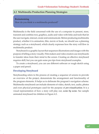 Grade 9 Information Technology Student’s Textbook
147
4.2 Multimedia Production Planning Strategies
Brainstorming
How do you think is a multimedia produced?
Multimedia is the field concerned with the use of a computer to present, store,
transmit and combine text, graphics, audio and video with links and tools that let
the user navigate, interact, create and communicate. Before producing multimedia
product, whether it is animation, film, movie or book, we should use a planning
strategy such as a storyboard, which clearly expresses how the story will flow in
multimedia product.
Storyboard is a graphic layout that sequences illustrations and images with the
purpose of telling a story visually. Film makers and video creators use storyboards
to transfer ideas from their mind to the screen. Creating an effective storyboard
requires skill, but you can gain some pro tips from storyboard examples.
To create a storyboard, you can use different software or rough sketch using
a paper and pencil.
Developing Storyboard
Storyboarding refers to the process of creating a sequence of screens to provide
an overview of the project, demonstrate the arrangement and functionality of
the program elements. It helps us to delineate the program’s navigation scheme.
Multimedia storyboard can include elements of video, sketch, text, audio, photos
and even physical prototypes used for the purpose of pre-visualization. It is a
visual representation of how a story will play out, scene by scene. See sample
animated storyboard for children in Figure 4.3.
 