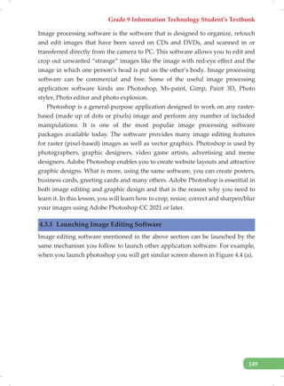 Grade 9 Information Technology Student’s Textbook
149
Image processing software is the software that is designed to organize, retouch
and edit images that have been saved on CDs and DVDs, and scanned in or
transferred directly from the camera to PC. This software allows you to edit and
crop out unwanted “strange” images like the image with red-eye effect and the
image in which one person’s head is put on the other’s body. Image processing
software can be commercial and free. Some of the useful image processing
application software kinds are Photoshop, Ms-paint, Gimp, Paint 3D, Photo
styler, Photo editor and photo explosion.
Photoshop is a general-purpose application designed to work on any raster-
based (made up of dots or pixels) image and perform any number of included
manipulations. It is one of the most popular image processing software
packages available today. The software provides many image editing features
for raster (pixel-based) images as well as vector graphics. Photoshop is used by
photographers, graphic designers, video game artists, advertising and meme
designers. Adobe Photoshop enables you to create website layouts and attractive
graphic designs. What is more, using the same software, you can create posters,
business cards, greeting cards and many others. Adobe Photoshop is essential in
both image editing and graphic design and that is the reason why you need to
learn it. In this lesson, you will learn how to crop, resize, correct and sharpen/blur
your images using Adobe Photoshop CC 2021 or later.
4.3.1 Launching Image Editing Software
Image editing software mentioned in the above section can be launched by the
same mechanism you follow to launch other application software. For example,
when you launch photoshop you will get similar screen shown in Figure 4.4 (a).
 