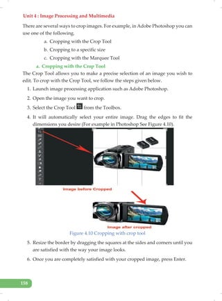 Unit 4 : Image Processing and Multimedia
158
There are several ways to crop images. For example, in Adobe Photoshop you can
use one of the following.
a. Cropping with the Crop Tool
b. Cropping to a specific size
c. Cropping with the Marquee Tool
a. Cropping with the Crop Tool
The Crop Tool allows you to make a precise selection of an image you wish to
edit. To crop with the Crop Tool, we follow the steps given below.
1. Launch image processing application such as Adobe Photoshop.
2. Open the image you want to crop.
3. Select the Crop Tool from the Toolbox.
4. It will automatically select your entire image. Drag the edges to fit the
dimensions you desire (For example in Photoshop See Figure 4.10).
Figure 4.10 Cropping with crop tool
5. Resize the border by dragging the squares at the sides and corners until you
are satisfied with the way your image looks.
6. Once you are completely satisfied with your cropped image, press Enter.
 