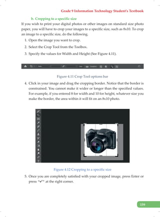Grade 9 Information Technology Student’s Textbook
159
b. Cropping to a specific size
If you wish to print your digital photos or other images on standard size photo
paper, you will have to crop your images to a specific size, such as 8x10. To crop
an image to a specific size, do the following.
1. Open the image you want to crop.
2. Select the Crop Tool from the Toolbox.
3. Specify the values for Width and Height (See Figure 4.11).
Figure 4.11 Crop Tool options bar
4. Click in your image and drag the cropping border. Notice that the border is
constrained. You cannot make it wider or longer than the specified values.
For example, if you entered 8 for width and 10 for height, whatever size you
make the border, the area within it will fit on an 8x10 photo.
Figure 4.12 Cropping to a specific size
5. Once you are completely satisfied with your cropped image, press Enter or
press at the right corner.
 