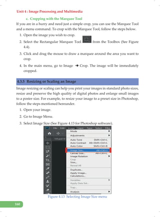 Unit 4 : Image Processing and Multimedia
160
c. Cropping with the Marquee Tool
If you are in a hurry and need just a simple crop, you can use the Marquee Tool
and a menu command. To crop with the Marquee Tool, follow the steps below.
1. Open the image you wish to crop.
2. Select the Rectangular Marquee Tool from the Toolbox (See Figure
4.4).
3. Click and drag the mouse to draw a marquee around the area you want to
crop.
4. In the main menu, go to Image Crop. The image will be immediately
cropped.
4.3.5 Resizing or Scaling an Image
Image resizing or scaling can help you print your images in standard photo sizes,
resize and preserve the high quality of digital photos and enlarge small images
to a poster size. For example, to resize your image to a preset size in Photoshop,
follow the steps mentioned hereunder.
1. Open your image.
2. Go to Image Menu.
3. Select Image Size (See Figure 4.13 for Photoshop software).
Figure 4.13 Selecting Image Size menu
 
