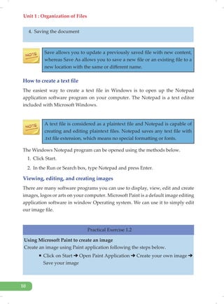 Unit 1 : Organization of Files
10
4. Saving the document
Save allows you to update a previously saved file with new content,
whereas Save As allows you to save a new file or an existing file to a
new location with the same or different name.
How to create a text file
The easiest way to create a text file in Windows is to open up the Notepad
application software program on your computer. The Notepad is a text editor
included with Microsoft Windows.
A text file is considered as a plaintext file and Notepad is capable of
creating and editing plaintext files. Notepad saves any text file with
.txt file extension, which means no special formatting or fonts.
The Windows Notepad program can be opened using the methods below.
1. Click Start.
2. In the Run or Search box, type Notepad and press Enter.
Viewing, editing, and creating images
There are many software programs you can use to display, view, edit and create
images, logos or arts on your computer. Microsoft Paint is a default image editing
application software in window Operating system. We can use it to simply edit
our image file.
Practical Exercise 1.2
Using Microsoft Paint to create an image
Create an image using Paint application following the steps below.
ƒ Click on Start Open Paint Application Create your own image
Save your image
 
