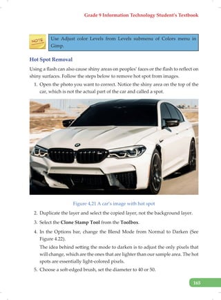 Grade 9 Information Technology Student’s Textbook
165
Use Adjust color Levels from Levels submenu of Colors menu in
Gimp.
Hot Spot Removal
Using a flash can also cause shiny areas on peoples’ faces or the flash to reflect on
shiny surfaces. Follow the steps below to remove hot spot from images.
1. Open the photo you want to correct. Notice the shiny area on the top of the
car, which is not the actual part of the car and called a spot.
Figure 4,21 A car’s image with hot spot
2. Duplicate the layer and select the copied layer, not the background layer.
3. Select the Clone Stamp Tool from the Toolbox.
4. In the Options bar, change the Blend Mode from Normal to Darken (See
Figure 4.22).
The idea behind setting the mode to darken is to adjust the only pixels that
will change, which are the ones that are lighter than our sample area. The hot
spots are essentially light-colored pixels.
5. Choose a soft-edged brush, set the diameter to 40 or 50.
 