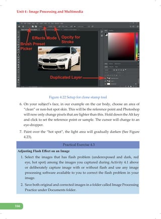 Unit 4 : Image Processing and Multimedia
166
Figure 4.22 Setup for clone stamp tool
6. On your subject’s face, in our example on the car body, choose an area of
“clean” or non-hot spot skin. This will be the reference point and Photoshop
will now only change pixels that are lighter than this. Hold down the Alt key
and click to set the reference point or sample. The cursor will change to an
eye-dropper.
7. Paint over the “hot spot”, the light area will gradually darken (See Figure
4.23).
Practical Exercise 4.3
Adjusting Flash Effect on an Image
1. Select the images that has flash problem (underexposed and dark, red
eye, hot spot) among the images you captured during Activity 4.1 above
or deliberately capture image with or without flash and use any image
processing software available to you to correct the flash problem in your
image.
2. Save both original and corrected images in a folder called Image Processing
Practice under Documents folder.
 