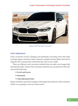 Grade 9 Information Technology Student’s Textbook
167
Figure 4.23 Hot spot corrected
Color Adjustment
Color corrections involve changing and specifically correcting colors that make
an image appear unnatural. Some common examples include objects that lost its
original color or human face with faded skin color or less visible.
There are different color correction methods that can make your images look
dramatically better. Some of the corrections methods you can practice in this sub-
unit are the following.
ƒ Levels and curves
ƒ Saturation
ƒ Auto-adjustment tools
Figure 4.24 below provides examples with images that need to be color corrected,
which we are going to work on in this section.
 