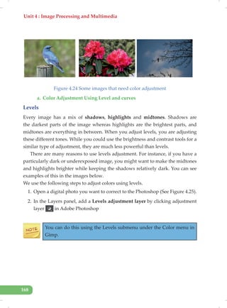 Unit 4 : Image Processing and Multimedia
168
Figure 4.24 Some images that need color adjustment
a. Color Adjustment Using Level and curves
Levels
Every image has a mix of shadows, highlights and midtones. Shadows are
the darkest parts of the image whereas highlights are the brightest parts, and
midtones are everything in between. When you adjust levels, you are adjusting
these different tones. While you could use the brightness and contrast tools for a
similar type of adjustment, they are much less powerful than levels.
There are many reasons to use levels adjustment. For instance, if you have a
particularly dark or underexposed image, you might want to make the midtones
and highlights brighter while keeping the shadows relatively dark. You can see
examples of this in the images below.
We use the following steps to adjust colors using levels.
1. Open a digital photo you want to correct to the Photoshop (See Figure 4.25).
2. In the Layers panel, add a Levels adjustment layer by clicking adjustment
layer in Adobe Photoshop
You can do this using the Levels submenu under the Color menu in
Gimp.
 