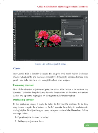 Grade 9 Information Technology Student’s Textbook
171
Figure 4.27 Color corrected image
Curves
The Curves tool is similar to levels, but it gives you more power to control
shadows, highlights, and midtones separately. Because it’s a more advanced tool,
you’ll need to be careful when using it to adjust your images.
Increasing contrast
One of the simplest adjustments you can make with curves is to increase the
contrast. To do this, drag the curve down in the shadows on the left to make them
darker and up in the highlights on the right to make them brighter.
Decreasing contrast
In this particular image, it might be better to decrease the contrast. To do this,
drag the curve up in the shadows on the left to make them brighter and down in
the highlights. To adjust image’s colors using curves in Adobe Photoshop, follow
the steps below:
1. Open image to be color corrected
2. Add curve adjustment layer
 
