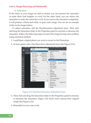 Unit 4 : Image Processing and Multimedia
174
b. Saturation
If the colors in your image are dull or muted, you can increase the saturation
to make them look brighter or vivid. On the other hand, you can reduce the
saturation to make the colors less vivid. If you remove the saturation completely,
it will produce a black-and-white, or gray-scale, image. You can see an example
of this in the images below.
To adjust saturation, add the Hue/Saturation adjustment layer. Then click
and drag the Saturation slider in the Properties panel to increase or decrease the
saturation. Follow the following steps to correct the image having color problem
using saturation method.
1. Load/Open a digital photo you want to correct to the Photoshop.
2. In layer panel, add a Hue/Saturation adjustment layer (See Figure 4.31).
Figure 4.31 Add Hue/Saturation Adjustment layer
3. Then click and drag the Saturation slider in the Properties panel to increase
or decrease the saturation. Figure 4.32 seems more natural than original
image (See Figure 4.31).
4. Remember to save your work.
 
