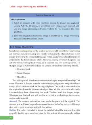 Unit 4 : Image Processing and Multimedia
176
Practical Exercise 4.4
Color Adjustment
1. Select an image(s) with color problems among the images you captured
during Activity 4.1 above, or download such images from Internet and
use any image processing software available to you to correct the color
problems.
2. Save both original and corrected image in a folder called Image Processing
Practice under Documents folder.
4.3.7 Image Sharpening
Sometimes an image may not be as clear as you would like it to be. Sharpening
can help you make it look crisp and clear by enhancing the edges of objects in the
image - increasing the contrast of the edges within your photo, which brings more
definition to the details in your photo. However, adding too much sharpness can
actually make an image look worse, or it can lead to a loss in image detail. To
sharpen image in Adobe Photoshop, we can use either of the following options.
ƒ Unsharp Mask
ƒ Smart Sharpen
ƒ High Pass
The Unsharp mask filter is a common way to sharpen images in Photoshop. The
name ‘Unsharp’ is derives from the fact that the technique uses a negative blurry
image, which creates a mask for the original photo. This mask is subtracted from
the original to detect the presence of edges. After all this, contrast is selectively
increased along those edges using this mask. The final result is a sharper image.
When you use this tool, you will be able to control several settings like amount,
radius and threshold.
Amount: The amount determines how much sharpness will be applied. The
amount you will need depends on several factors including the overall image
size, so it is good to experiment with this setting.
Radius: The radius controls the size of the details that will be sharpened, so it is
generally best to use a very low value for this setting. We recommend a radius
 
