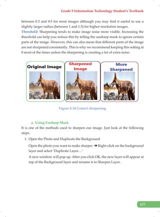 Grade 9 Information Technology Student’s Textbook
177
between 0.3 and 0.5 for most images although you may find it useful to use a
slightly larger radius (between 1 and 1.5) for higher-resolution images.
Threshold: Sharpening tends to make image noise more visible. Increasing the
threshold can help you reduce this by telling the unsharp mask to ignore certain
parts of the image. However, this can also mean that different parts of the image
are not sharpened consistently. This is why we recommend keeping this setting at
0 most of the times unless the sharpening is creating a lot of extra noise.
Figure 4.34 Correct sharpening
a. Using Unsharp Mask
It is one of the methods used to sharpen our image. Just look at the following
steps.
1. Open the Photo and Duplicate the Background
Open the photo you want to make sharper Right-click on the background
layer and select ‘Duplicate Layer…’
A new window will pop up. After you click OK, the new layer will appear at
top of the Background layer and rename it to Sharpen Layer.
 