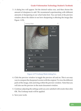 Grade 9 Information Technology Student’s Textbook
179
3. A dialog box will appear. Set the desired radius size, and then choose the
amount of sharpness to add. We recommend experimenting with different
amounts of sharpening to see what looks best. You can look at the preview
window above the sliders to see how sharpening is affecting the image (See
Figure 4.33).
Figure 4.37 Unsharp Mask dialog box
4. Click the preview window to toggle the preview off and on. This is an easy
way to compare the sharpened version with the original. To view the different
parts of the image, click and drag within the preview window. Note that you
will also see the preview in the main document window.
5. Continue adjusting the settings until you arre satisfied with result, then click
OK. The Unsharp mask will be applied.
6. Save your work.
 