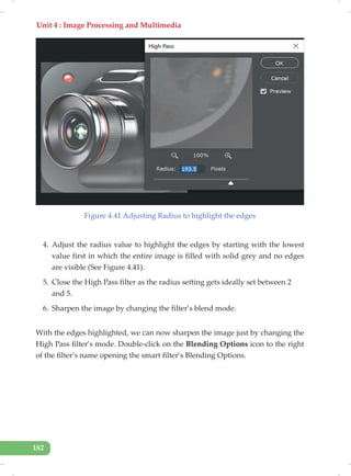 Unit 4 : Image Processing and Multimedia
182
Figure 4.41 Adjusting Radius to highlight the edges
4. Adjust the radius value to highlight the edges by starting with the lowest
value first in which the entire image is filled with solid grey and no edges
are visible (See Figure 4.41).
5. Close the High Pass filter as the radius setting gets ideally set between 2
and 5.
6. Sharpen the image by changing the filter’s blend mode.
With the edges highlighted, we can now sharpen the image just by changing the
High Pass filter’s mode. Double-click on the Blending Options icon to the right
of the filter’s name opening the smart filter’s Blending Options.
 