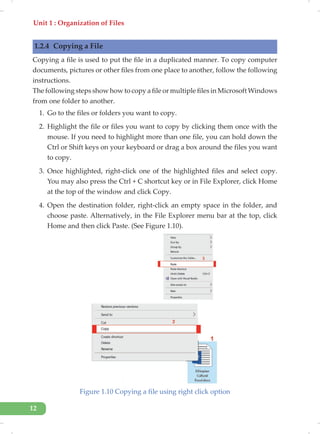 Unit 1 : Organization of Files
12
1.2.4 Copying a File
Copying a file is used to put the file in a duplicated manner. To copy computer
documents, pictures or other files from one place to another, follow the following
instructions.
The following steps show how to copy a file or multiple files in Microsoft Windows
from one folder to another.
1. Go to the files or folders you want to copy.
2. Highlight the file or files you want to copy by clicking them once with the
mouse. If you need to highlight more than one file, you can hold down the
Ctrl or Shift keys on your keyboard or drag a box around the files you want
to copy.
3. Once highlighted, right-click one of the highlighted files and select copy.
You may also press the Ctrl + C shortcut key or in File Explorer, click Home
at the top of the window and click Copy.
4. Open the destination folder, right-click an empty space in the folder, and
choose paste. Alternatively, in the File Explorer menu bar at the top, click
Home and then click Paste. (See Figure 1.10).
Figure 1.10 Copying a file using right click option
 