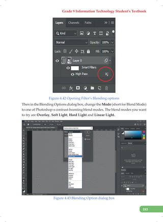 Grade 9 Information Technology Student’s Textbook
183
Figure 4.42 Opening Filter’s Blending options
Then in the Blending Options dialog box, change the Mode (short for Blend Mode)
to one of Photoshop›s contrast-boosting blend modes. The blend modes you want
to try are Overlay, Soft Light, Hard Light and Linear Light.
Figure 4.43 Blending Option dialog box
 