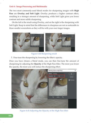 Unit 4 : Image Processing and Multimedia
184
The two most commonly-used blend modes for sharpening images with High
Pass are Overlay and Soft Light. Overlay produces a higher contrast effect,
resulting in a stronger amount of sharpening, while Soft Light gives you lower
contrast and more subtle sharpening.
On the left is the result using Overlay, and on the right is the sharpening with
Soft Light. Keep in mind that the differences in sharpness are not as noticeable in
these smaller screenshots as they will be with your own larger images.
Figure 4.44 Sharpening result
7. Fine-tune the sharpening by lowering the filter’s opacity.
Once you have chosen a blend mode, you can then fine-tune the amount of
sharpening by adjusting the Opacity of the High Pass filter. The more you lower
the opacity, the more you will reduce the sharpening effect.
Figure 4.45 Adjusting the Opacity of the High Pass filter
 