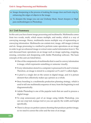 Unit 4 : Image Processing and Multimedia
186
✍ Image sharpening is the process of making the image clear and look crisp by
enhancing the edges of objects in the image.
✍ To sharpen the image you can use Unsharp Mask, Smart sharpen or High
pass methodologies in Photoshop.
4.4 Unit Summary
In this unit you have learnt image processing and multimedia. Multimedia comes
from two words, multi, which means multiple, and media, which is a way of
conveying message. Hence, multimedia means multiple way of representing or
conveying information. Multimedia can contain text, image, still images (videos)
and etc. Image processing is a method to perform some operations on an image
in order to get an enhanced image or extract some useful information from it. The
unit discussed basic operations on an image such as image capturing, cropping,
resizing, correction and sharpening with Adobe Photoshop software. The basic
concepts of this unit are listed below.
ƒ One of the components of multimedia that is used to convey information
is image, which represents something or someone visually.
ƒ Every information stored in a computer is processed in 0s and 1s format.
Therefore, an image is stored in a computer as 0’s and 1’s called digits.
ƒ A pixel is a single dot on the screen in digital image, and it is picture
element that collectively makes up a picture as a whole.
ƒ Story boarding is a multimedia production planning strategy, which is
used to tell one multimedia sequence of story from the beginning to end
diagrammatically.
ƒ Adobe Photoshop is one of the popular tools that are used to process a
digital image.
ƒ To crop unnecessary part of an image using Adobe Photoshop, you
can use crop tool, marque tool or you can specify the width and height
specifically.
ƒ There is always no perfect camera shooting that produces perfect image,
so we need to correct the color and the tone of an image.
 