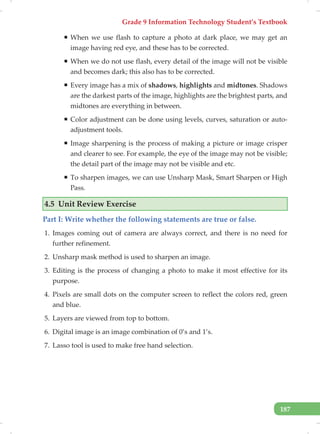 Grade 9 Information Technology Student’s Textbook
187
ƒ When we use flash to capture a photo at dark place, we may get an
image having red eye, and these has to be corrected.
ƒ When we do not use flash, every detail of the image will not be visible
and becomes dark; this also has to be corrected.
ƒ Every image has a mix of shadows, highlights and midtones. Shadows
are the darkest parts of the image, highlights are the brightest parts, and
midtones are everything in between.
ƒ Color adjustment can be done using levels, curves, saturation or auto-
adjustment tools.
ƒ Image sharpening is the process of making a picture or image crisper
and clearer to see. For example, the eye of the image may not be visible;
the detail part of the image may not be visible and etc.
ƒ To sharpen images, we can use Unsharp Mask, Smart Sharpen or High
Pass.
4.5 Unit Review Exercise
Part I: Write whether the following statements are true or false.
1. Images coming out of camera are always correct, and there is no need for
further refinement.
2. Unsharp mask method is used to sharpen an image.
3. Editing is the process of changing a photo to make it most effective for its
purpose.
4. Pixels are small dots on the computer screen to reflect the colors red, green
and blue.
5. Layers are viewed from top to bottom.
6. Digital image is an image combination of 0’s and 1’s.
7. Lasso tool is used to make free hand selection.
 